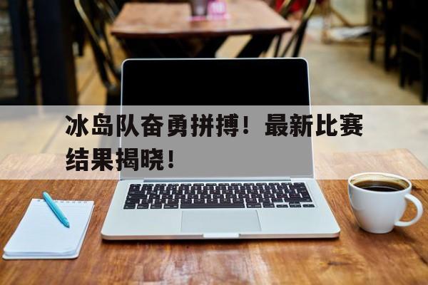 冰岛队奋勇拼搏！最新比赛结果揭晓！