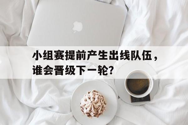 小组赛提前产生出线队伍，谁会晋级下一轮？