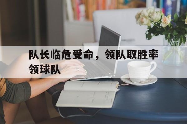 队长临危受命，领队取胜率领球队的简单介绍